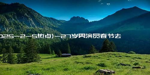 (2025-2-5热点)-27岁男演员春节去世 最初以为是感冒 病情迅速恶化引发关注